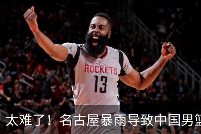 太难了！名古屋暴雨导致中国男篮全队到停车场避难，训练毫无保障